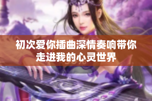 初次爱你插曲深情奏响带你走进我的心灵世界