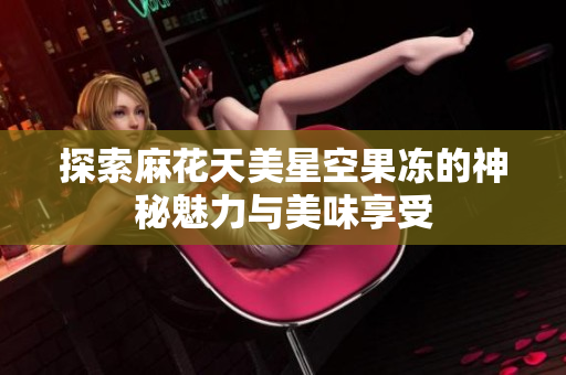 探索麻花天美星空果冻的神秘魅力与美味享受