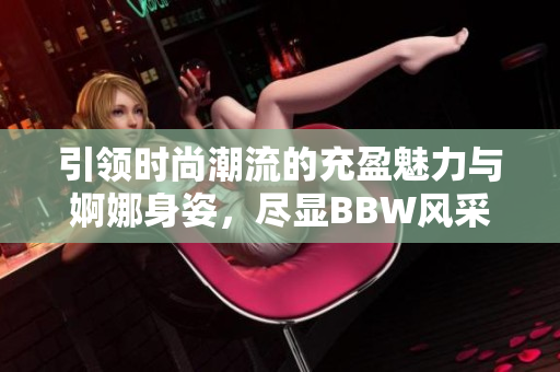 引领时尚潮流的充盈魅力与婀娜身姿，尽显BBW风采