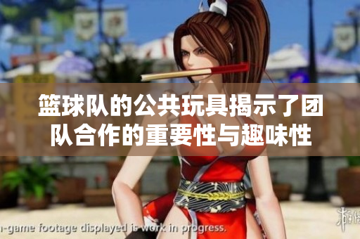 篮球队的公共玩具揭示了团队合作的重要性与趣味性