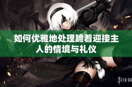 如何优雅地处理跪着迎接主人的情境与礼仪