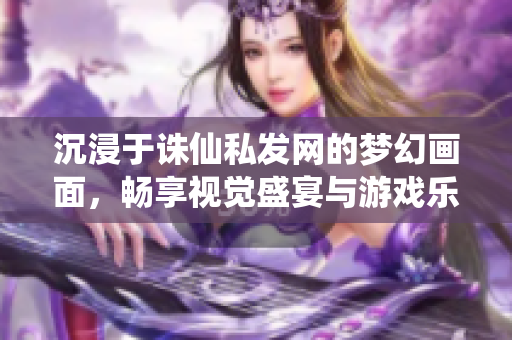 沉浸于诛仙私发网的梦幻画面，畅享视觉盛宴与游戏乐趣