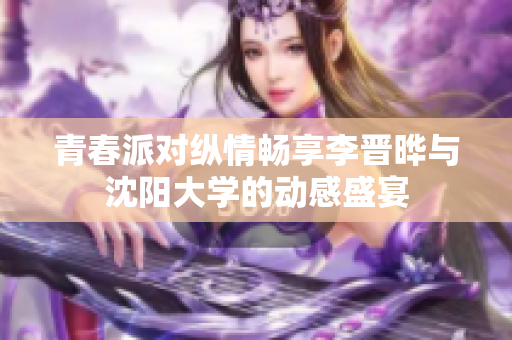 青春派对纵情畅享李晋晔与沈阳大学的动感盛宴