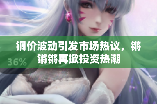 铜价波动引发市场热议，锵锵锵再掀投资热潮