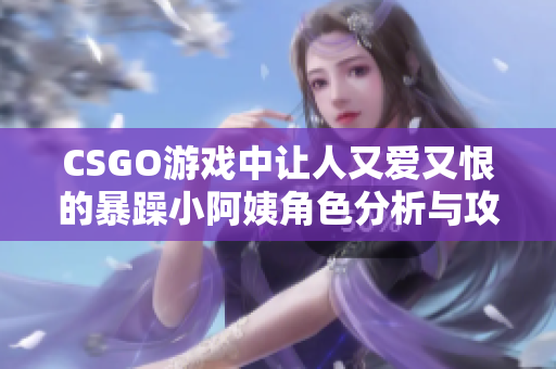 CSGO游戏中让人又爱又恨的暴躁小阿姨角色分析与攻略