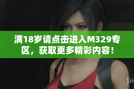 满18岁请点击进入M329专区，获取更多精彩内容！