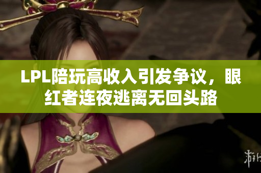 LPL陪玩高收入引发争议，眼红者连夜逃离无回头路