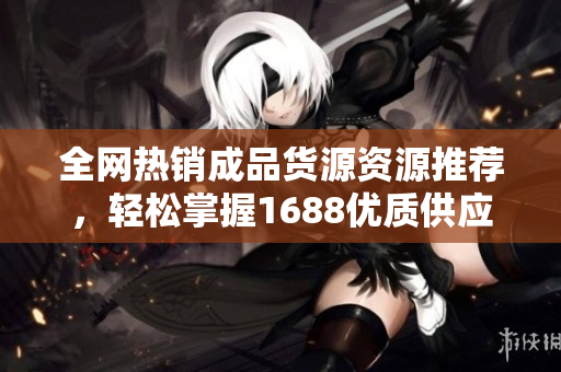 全网热销成品货源资源推荐，轻松掌握1688优质供应链