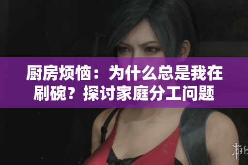 厨房烦恼：为什么总是我在刷碗？探讨家庭分工问题