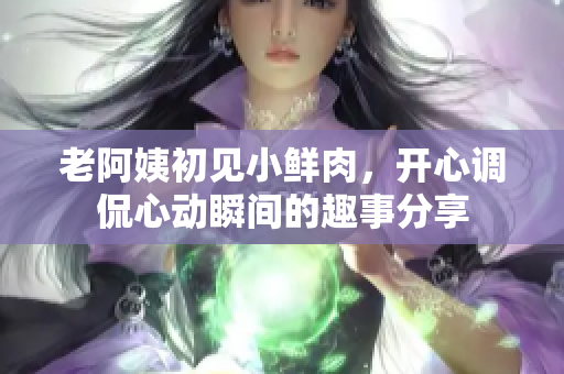 老阿姨初见小鲜肉，开心调侃心动瞬间的趣事分享