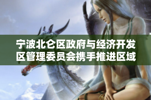 宁波北仑区政府与经济开发区管理委员会携手推进区域经济发展
