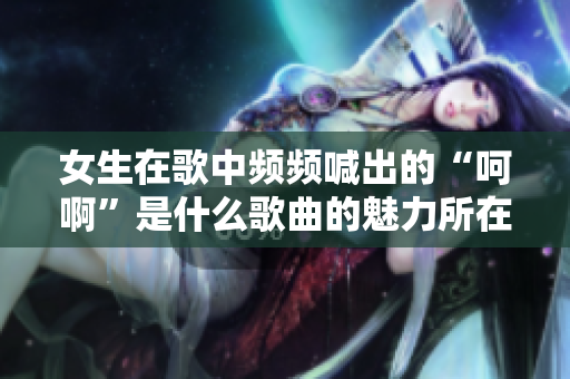 女生在歌中频频喊出的“呵啊”是什么歌曲的魅力所在