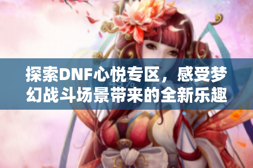 探索DNF心悦专区，感受梦幻战斗场景带来的全新乐趣
