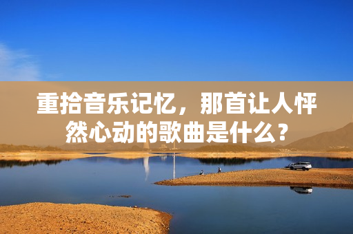 重拾音乐记忆，那首让人怦然心动的歌曲是什么？