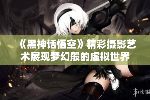 《黑神话悟空》精彩摄影艺术展现梦幻般的虚拟世界