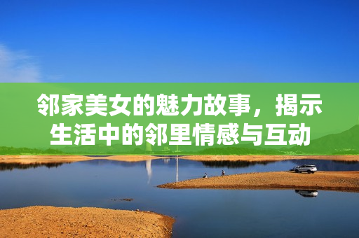 邻家美女的魅力故事，揭示生活中的邻里情感与互动