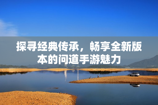 探寻经典传承，畅享全新版本的问道手游魅力