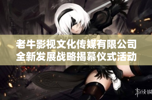 老牛影视文化传媒有限公司全新发展战略揭幕仪式活动盛况回顾