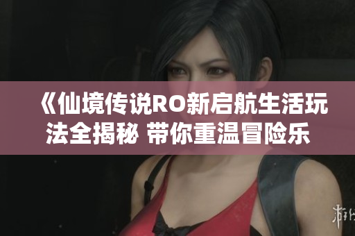 《仙境传说RO新启航生活玩法全揭秘 带你重温冒险乐趣》