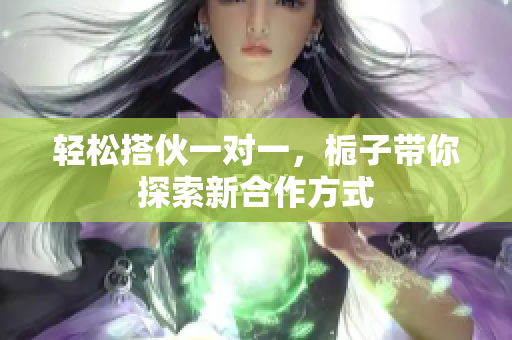 轻松搭伙一对一，栀子带你探索新合作方式