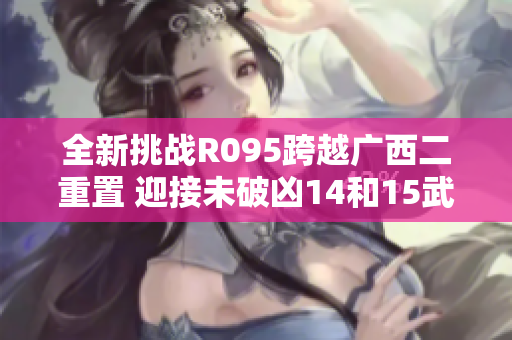 全新挑战R095跨越广西二重置 迎接未破凶14和15武器剑神的考验