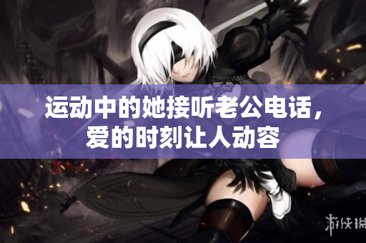 运动中的她接听老公电话，爱的时刻让人动容
