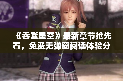 《吞噬星空》最新章节抢先看，免费无弹窗阅读体验分享