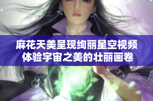 麻花天美呈现绚丽星空视频 体验宇宙之美的壮丽画卷