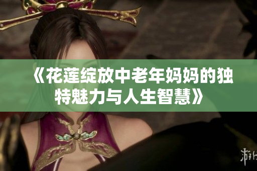 《花莲绽放中老年妈妈的独特魅力与人生智慧》