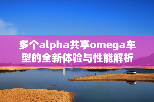多个alpha共享omega车型的全新体验与性能解析