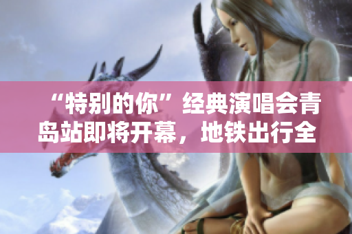 “特别的你”经典演唱会青岛站即将开幕，地铁出行全攻略请速来了解!