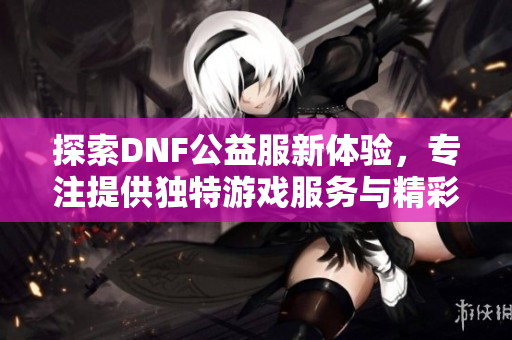 探索DNF公益服新体验，专注提供独特游戏服务与精彩内容