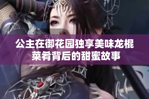 公主在御花园独享美味龙棍 菜肴背后的甜蜜故事