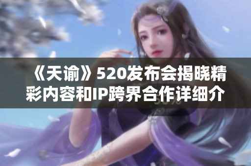《天谕》520发布会揭晓精彩内容和IP跨界合作详细介绍