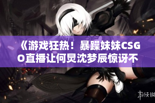 《游戏狂热！暴躁妹妹CSGO直播让何炅沈梦辰惊讶不已！》