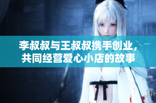 李叔叔与王叔叔携手创业，共同经营爱心小店的故事