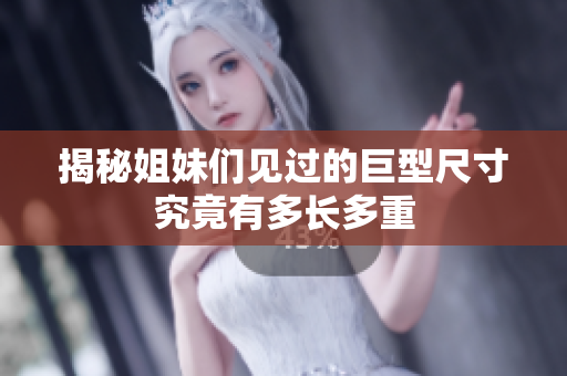 揭秘姐妹们见过的巨型尺寸究竟有多长多重