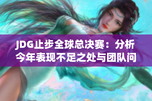 JDG止步全球总决赛：分析今年表现不足之处与团队问题