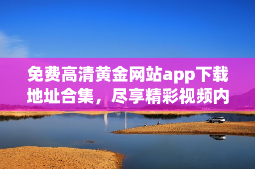 免费高清黄金网站app下载地址合集，尽享精彩视频内容