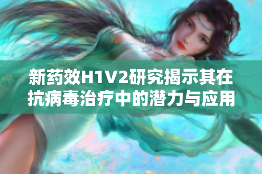 新药效H1V2研究揭示其在抗病毒治疗中的潜力与应用前景