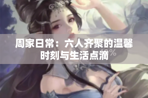 周家日常：六人齐聚的温馨时刻与生活点滴