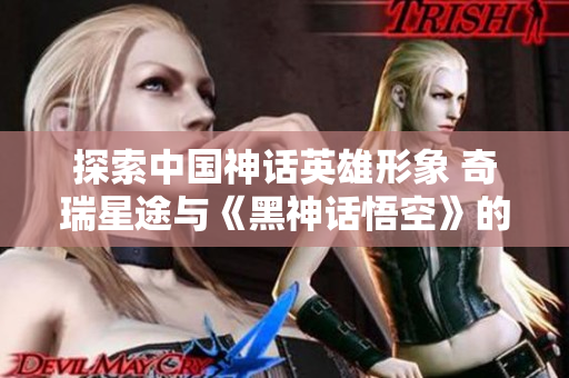 探索中国神话英雄形象 奇瑞星途与《黑神话悟空》的创意碰撞