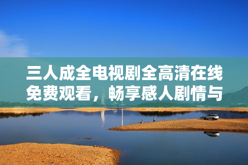 三人成全电视剧全高清在线免费观看，畅享感人剧情与精彩角色