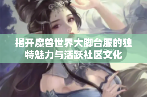 揭开魔兽世界大脚台服的独特魅力与活跃社区文化