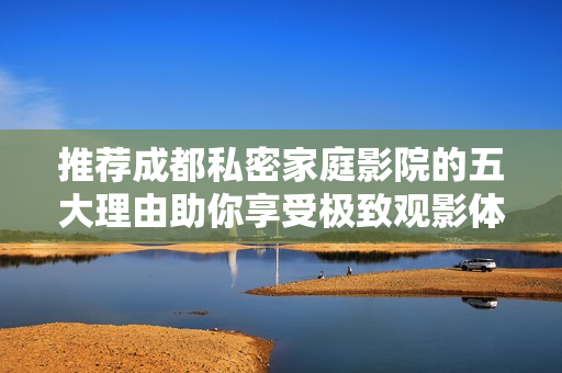 推荐成都私密家庭影院的五大理由助你享受极致观影体验