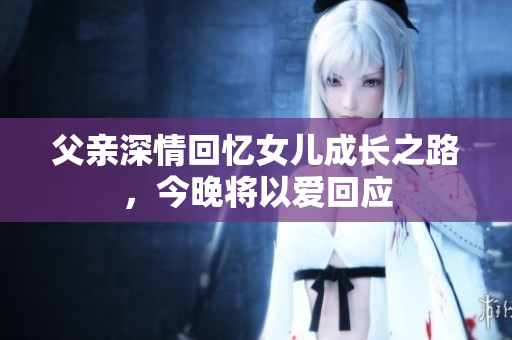 父亲深情回忆女儿成长之路，今晚将以爱回应