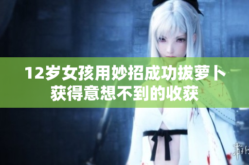 12岁女孩用妙招成功拔萝卜获得意想不到的收获