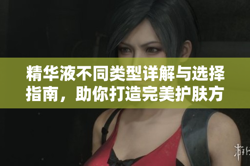 精华液不同类型详解与选择指南，助你打造完美护肤方案