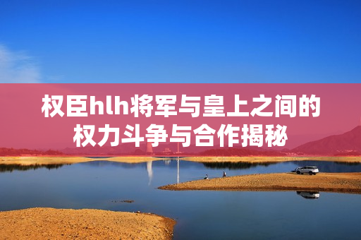 权臣hlh将军与皇上之间的权力斗争与合作揭秘