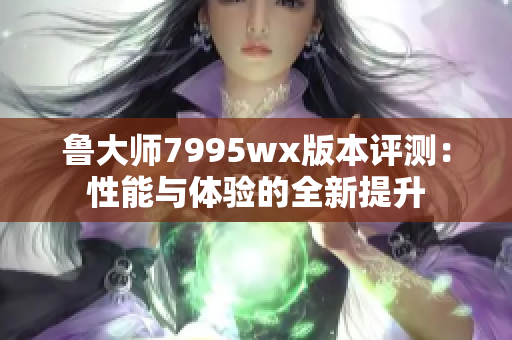 鲁大师7995wx版本评测：性能与体验的全新提升